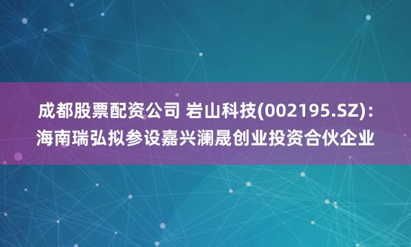 成都股票配资公司 岩山科技(002195.SZ)：海南瑞弘拟参设嘉兴澜晟创业投资合伙企业