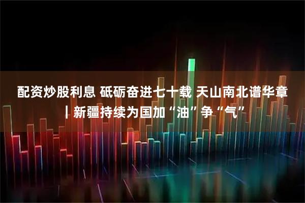 配资炒股利息 砥砺奋进七十载 天山南北谱华章｜新疆持续为国加“油”争“气”