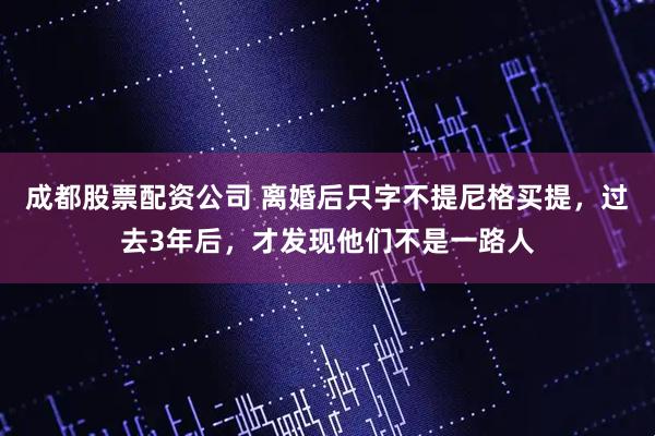 成都股票配资公司 离婚后只字不提尼格买提，过去3年后，才发现他们不是一路人