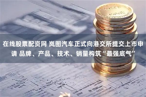 在线股票配资网 岚图汽车正式向港交所提交上市申请 品牌、产品、技术、销量构筑“最强底气”