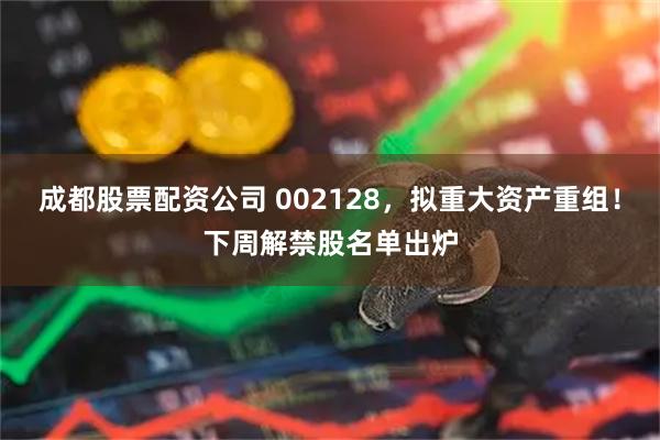 成都股票配资公司 002128，拟重大资产重组！下周解禁股名单出炉