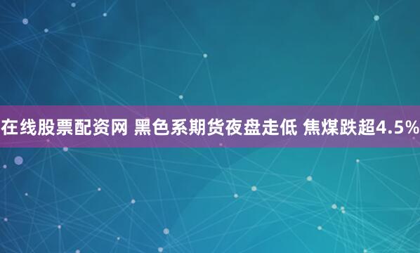 在线股票配资网 黑色系期货夜盘走低 焦煤跌超4.5%