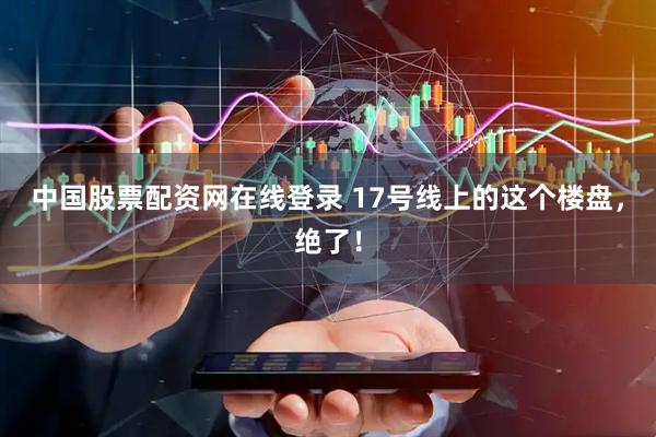 中国股票配资网在线登录 17号线上的这个楼盘，绝了！