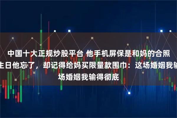 中国十大正规炒股平台 他手机屏保是和妈的合照，我的生日他忘了，却记得给妈买限量款围巾：这场婚姻我输得彻底