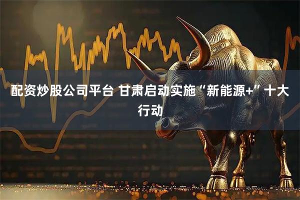 配资炒股公司平台 甘肃启动实施“新能源+”十大行动