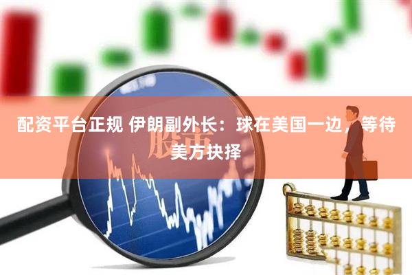 配资平台正规 伊朗副外长：球在美国一边，等待美方抉择