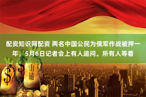 配资知识网配资 两名中国公民为俄军作战被押一年，5月6日记者会上有人追问。所有人等着