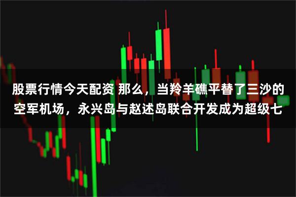 股票行情今天配资 那么，当羚羊礁平替了三沙的空军机场，永兴岛与赵述岛联合开发成为超级七
