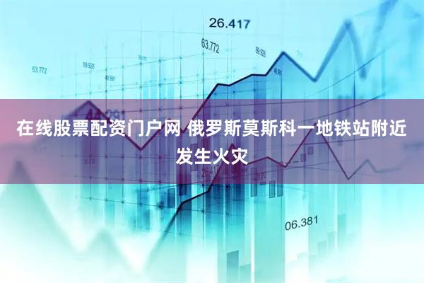 在线股票配资门户网 俄罗斯莫斯科一地铁站附近发生火灾