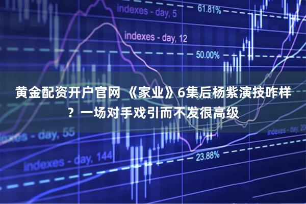 黄金配资开户官网 《家业》6集后杨紫演技咋样？一场对手戏引而不发很高级