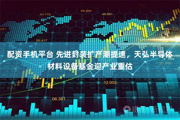 配资手机平台 先进封装扩产潮提速，天弘半导体材料设备基金迎产业重估