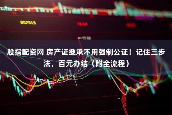 股指配资网 房产证继承不用强制公证！记住三步法，百元办结（附全流程）