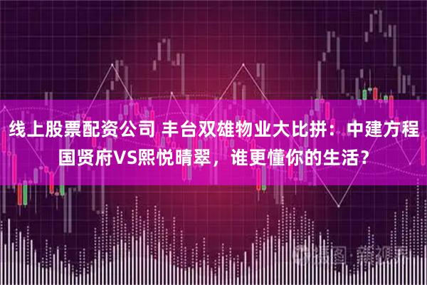 线上股票配资公司 丰台双雄物业大比拼：中建方程国贤府VS熙悦晴翠，谁更懂你的生活？