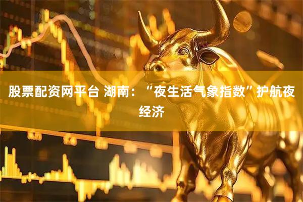 股票配资网平台 湖南:“夜生活气象指数”护航夜经济