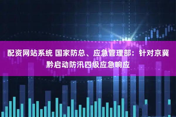 配资网站系统 国家防总、应急管理部：针对京冀黔启动防汛四级应急响应