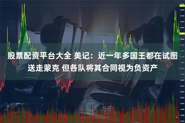 股票配资平台大全 美记：近一年多国王都在试图送走蒙克 但各队将其合同视为负资产