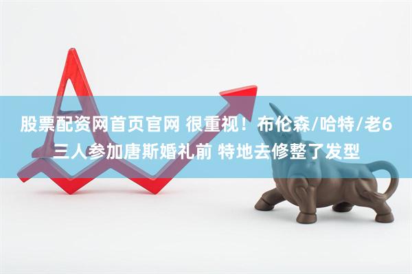 股票配资网首页官网 很重视！布伦森/哈特/老6三人参加唐斯婚礼前 特地去修整了发型