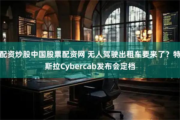 配资炒股中国股票配资网 无人驾驶出租车要来了?特斯拉Cybercab发布会定档