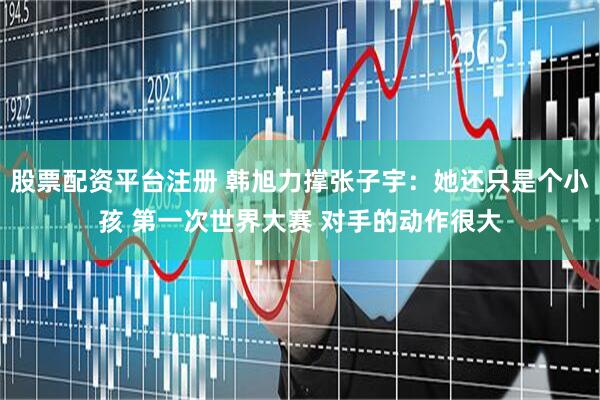 股票配资平台注册 韩旭力撑张子宇：她还只是个小孩 第一次世界大赛 对手的动作很大
