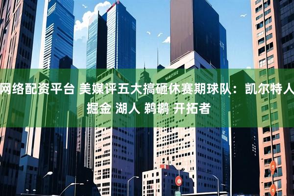 网络配资平台 美媒评五大搞砸休赛期球队：凯尔特人 掘金 湖人 鹈鹕 开拓者