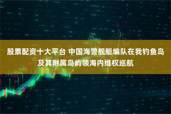 股票配资十大平台 中国海警舰艇编队在我钓鱼岛及其附属岛屿领海内维权巡航