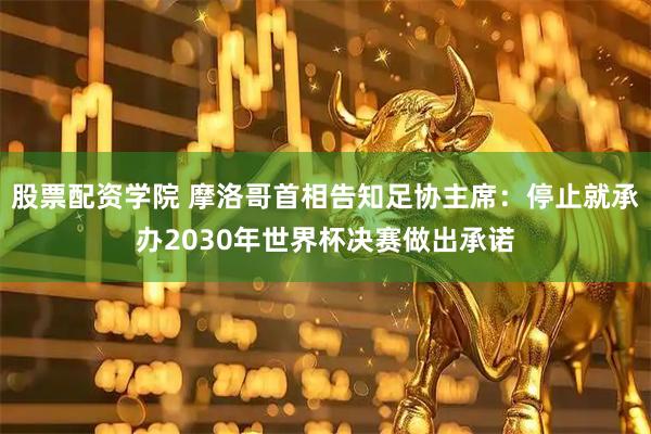 股票配资学院 摩洛哥首相告知足协主席：停止就承办2030年世界杯决赛做出承诺
