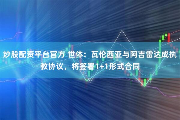 炒股配资平台官方 世体：瓦伦西亚与阿吉雷达成执教协议，将签署1+1形式合同