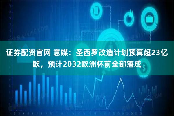 证券配资官网 意媒：圣西罗改造计划预算超23亿欧，预计2032欧洲杯前全部落成