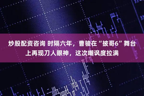 炒股配资咨询 时隔六年，曹骏在“披哥6”舞台上再现刀人眼神，这次嘲讽度拉满