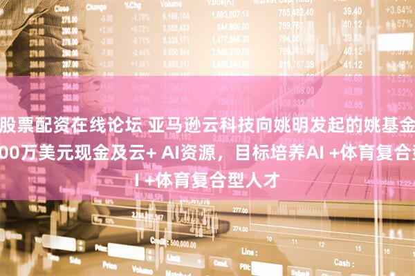 股票配资在线论坛 亚马逊云科技向姚明发起的姚基金捐赠100万美元现金及云+ AI资源,目标培养AI +体育复合型人才