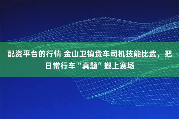 配资平台的行情 金山卫镇货车司机技能比武，把日常行车“真题”搬上赛场