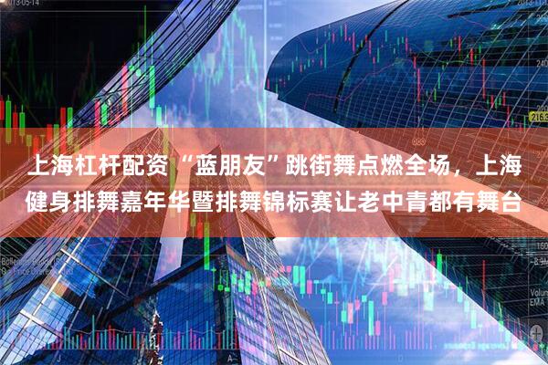上海杠杆配资 “蓝朋友”跳街舞点燃全场，上海健身排舞嘉年华暨排舞锦标赛让老中青都有舞台